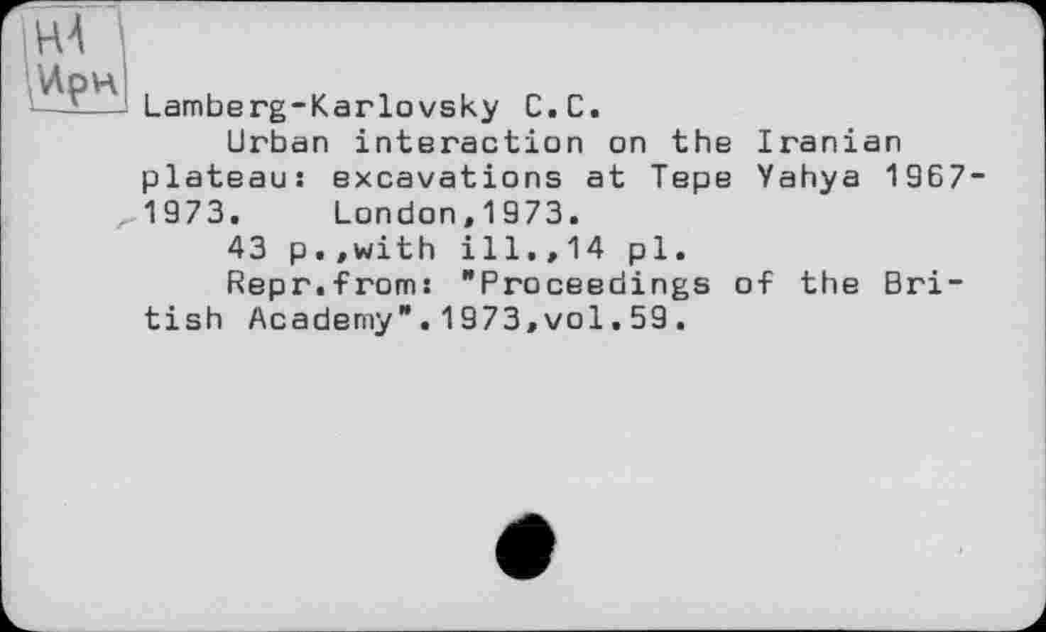 ﻿HÄ
Ирн
—'■—1 Lamberg-Karlovsky С.С.
Urban interaction on the Iranian plateau: excavations at Tepe Yahya 1967-
,1973. London,1973.
43 p.,with ill.,14 pl.
Repr.from: "Proceedings of the British Academy".1973,vol.59.